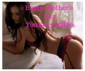 Happy Mother’s Day You sexy MILFs